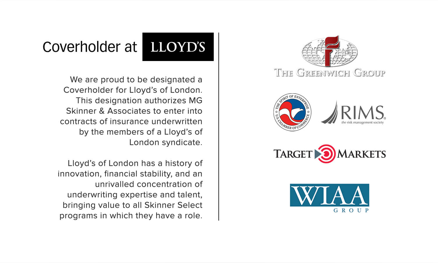 We are proud to be designated a Coverholder for Lloyd’s of London. This designation authorizes MG Skinner & Associates to enter into contracts of insurance underwritten by the members of a Lloyd’s of London syndicate. Lloyd’s of London has a history of innovation, financial stability, and an unrivalled concentration of underwriting expertise and talent, bringing value to all Skinner Select programs in which they have a role.